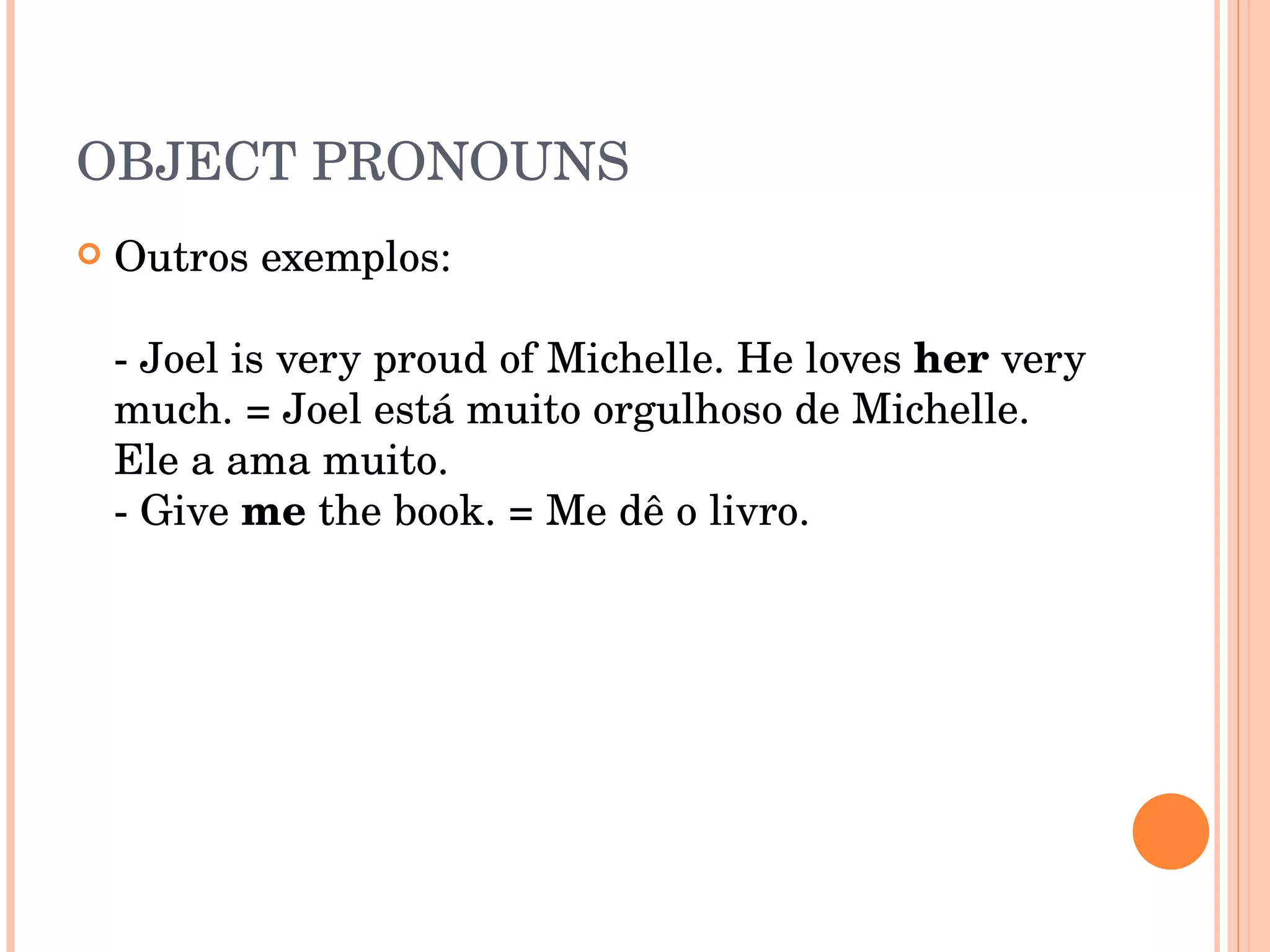 OBJECT PRONOUNS Outros exemplos:  - Joel is very proud of Michelle. He loves  her  very much. = Joel está muito orgulhoso de Michelle. Ele a ama muito.  - Give  me  the book. = Me dê o livro.  