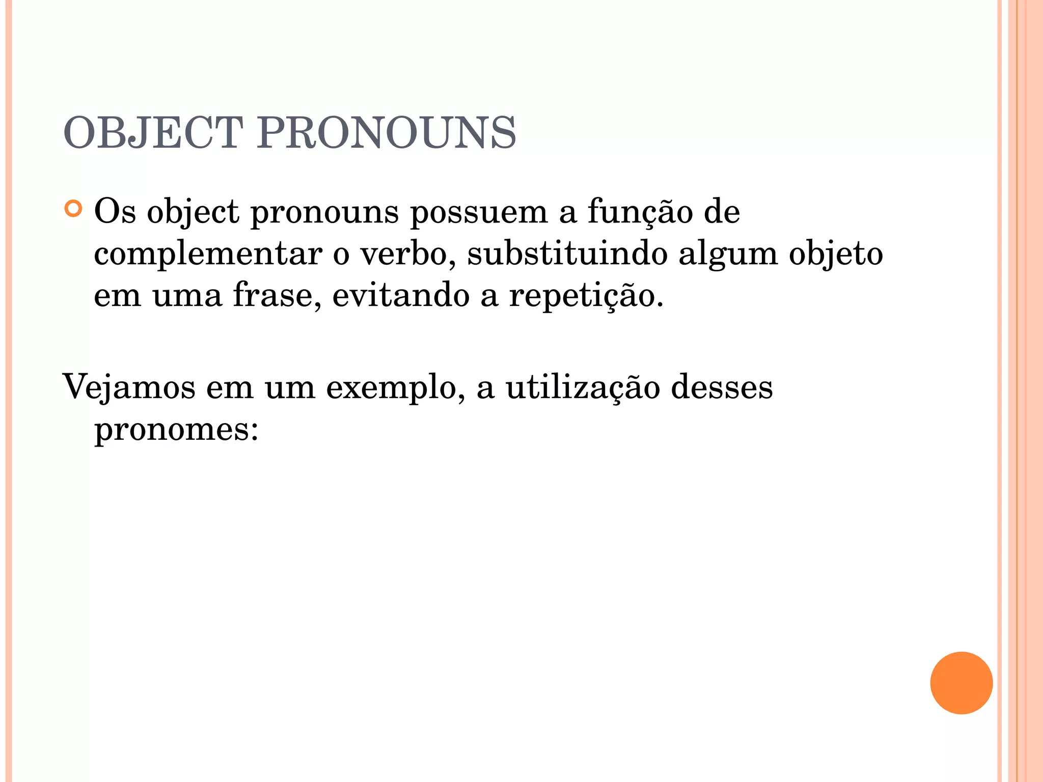 OBJECT PRONOUNS Os object pronouns possuem a função de complementar o verbo, substituindo algum objeto em uma frase, evitando a repetição.  Vejamos em um exemplo, a utilização desses pronomes:  