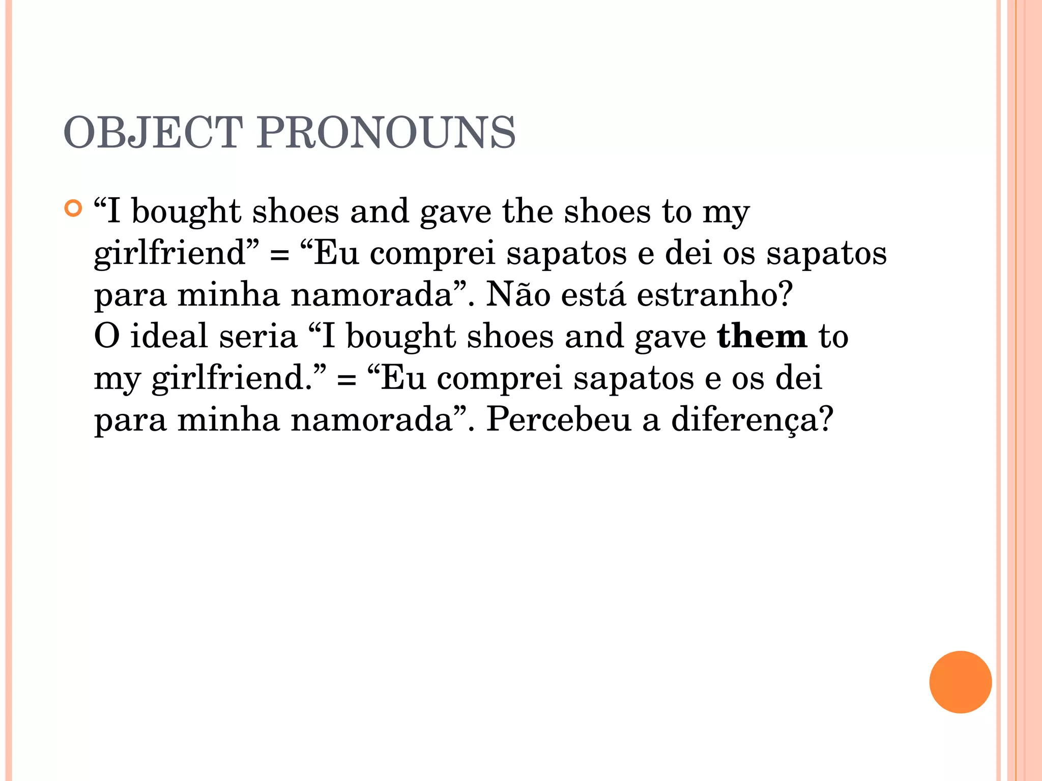 OBJECT PRONOUNS “ I bought shoes and gave the shoes to my girlfriend” = “Eu comprei sapatos e dei os sapatos para minha namorada”. Não está estranho?  O ideal seria “I bought shoes and gave  them  to my girlfriend.” = “Eu comprei sapatos e os dei para minha namorada”. Percebeu a diferença?  