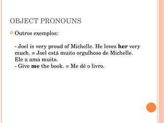 OBJECT PRONOUNS Outros exemplos:  - Joel is very proud of Michelle. He loves  her  very much. = Joel está muito orgulhoso de Michelle. Ele a ama muito.  - Give  me  the book. = Me dê o livro.  