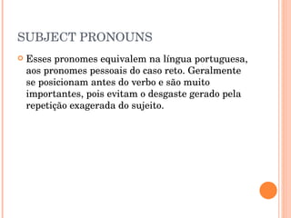 SUBJECT PRONOUNS Esses pronomes equivalem na língua portuguesa, aos pronomes pessoais do caso reto. Geralmente se posicionam antes do verbo e são muito importantes, pois evitam o desgaste gerado pela repetição exagerada do sujeito. 