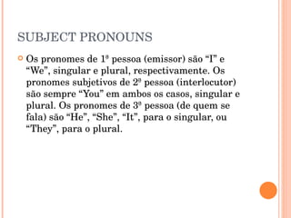 SUBJECT PRONOUNS Os pronomes de 1ª pessoa (emissor) são “I” e “We”, singular e plural, respectivamente. Os pronomes subjetivos de 2ª pessoa (interlocutor) são sempre “You” em ambos os casos, singular e plural. Os pronomes de 3ª pessoa (de quem se fala) são “He”, “She”, “It”, para o singular, ou “They”, para o plural.  