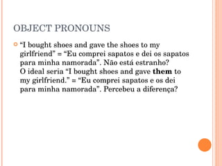 OBJECT PRONOUNS “ I bought shoes and gave the shoes to my girlfriend” = “Eu comprei sapatos e dei os sapatos para minha namorada”. Não está estranho?  O ideal seria “I bought shoes and gave  them  to my girlfriend.” = “Eu comprei sapatos e os dei para minha namorada”. Percebeu a diferença?  