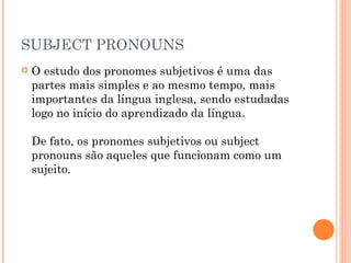 SUBJECT PRONOUNS O estudo dos pronomes subjetivos é uma das partes mais simples e ao mesmo tempo, mais importantes da língua inglesa, sendo estudadas logo no início do aprendizado da língua.  De fato, os pronomes subjetivos ou subject pronouns são aqueles que funcionam como um sujeito. 
