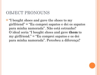 OBJECT PRONOUNS “ I bought shoes and gave the shoes to my girlfriend” = “Eu comprei sapatos e dei os sapatos para minha namorada”. Não está estranho?  O ideal seria “I bought shoes and gave  them  to my girlfriend.” = “Eu comprei sapatos e os dei para minha namorada”. Percebeu a diferença?  