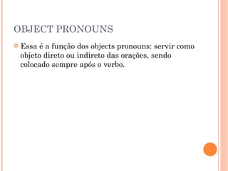 OBJECT PRONOUNS Essa é a função dos objects pronouns: servir como objeto direto ou indireto das orações, sendo colocado sempre após o verbo.  