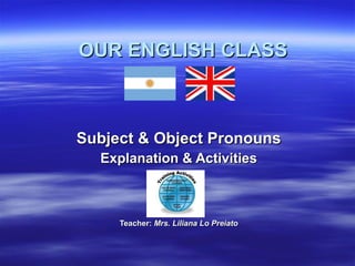 OUR ENGLISH CLASS Subject & Object Pronouns Explanation & Activities Teacher:  Mrs. Liliana Lo Preiato 