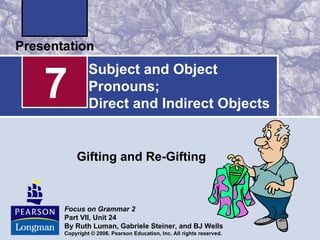 7
         Subject and Object
         Pronouns;
         Direct and Indirect Objects


    Gifting and Re-Gifting



Focus on Grammar 2
Part VII, Unit 24
By Ruth Luman, Gabriele Steiner, and BJ Wells
Copyright © 2006. Pearson Education, Inc. All rights reserved.
 