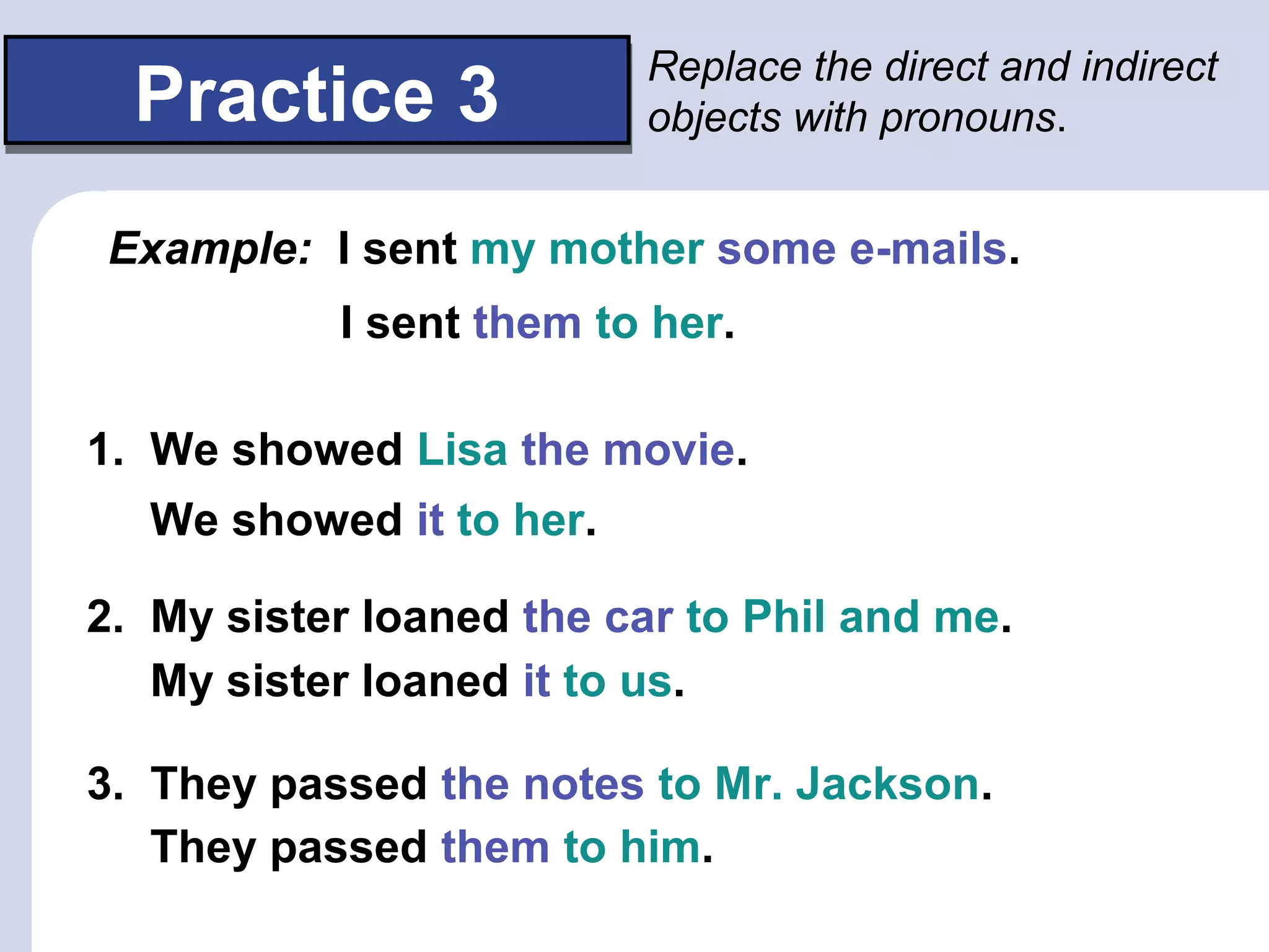 Practice 3Practice 3
Replace the direct and indirect
objects with pronouns.
Example: I sent my mother some e-mails.
1. We showed Lisa the movie.
2. My sister loaned the car to Phil and me.
3. They passed the notes to Mr. Jackson.
I sent them to her.
We showed it to her.
My sister loaned it to us.
They passed them to him.
 