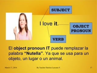 March 17, 2016 By Teacher Danitza Lazcano F. 17
SUBJECT
I love it.
El object pronoun IT puede remplazar la
palabra “Nutella”. Ya que se usa para un
objeto, un lugar o un animal.
VERB
OBJECT
PRONOUN
 
