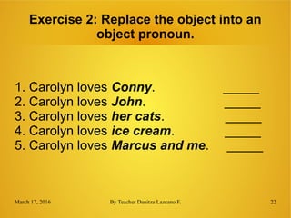 March 17, 2016 By Teacher Danitza Lazcano F. 22
Exercise 2: Replace the object into an
object pronoun.
1. Carolyn loves Conny. _____
2. Carolyn loves John. _____
3. Carolyn loves her cats. _____
4. Carolyn loves ice cream. _____
5. Carolyn loves Marcus and me. _____
 