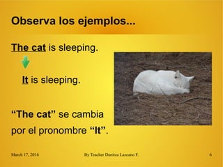 March 17, 2016 By Teacher Danitza Lazcano F. 6
Observa los ejemplos...
The cat is sleeping.
It is sleeping.
“The cat” se cambia
por el pronombre “It”.
 
