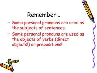 Remember…
• Some personal pronouns are used as
the subjects of sentences.
• Some personal pronouns are used as
the objects of verbs (direct
objects!) or prepositions!
 
