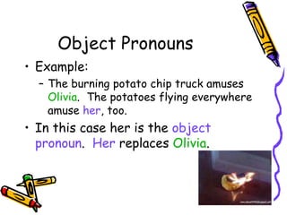 Object Pronouns
• Example:
– The burning potato chip truck amuses
Olivia. The potatoes flying everywhere
amuse her, too.
• In this case her is the object
pronoun. Her replaces Olivia.
 