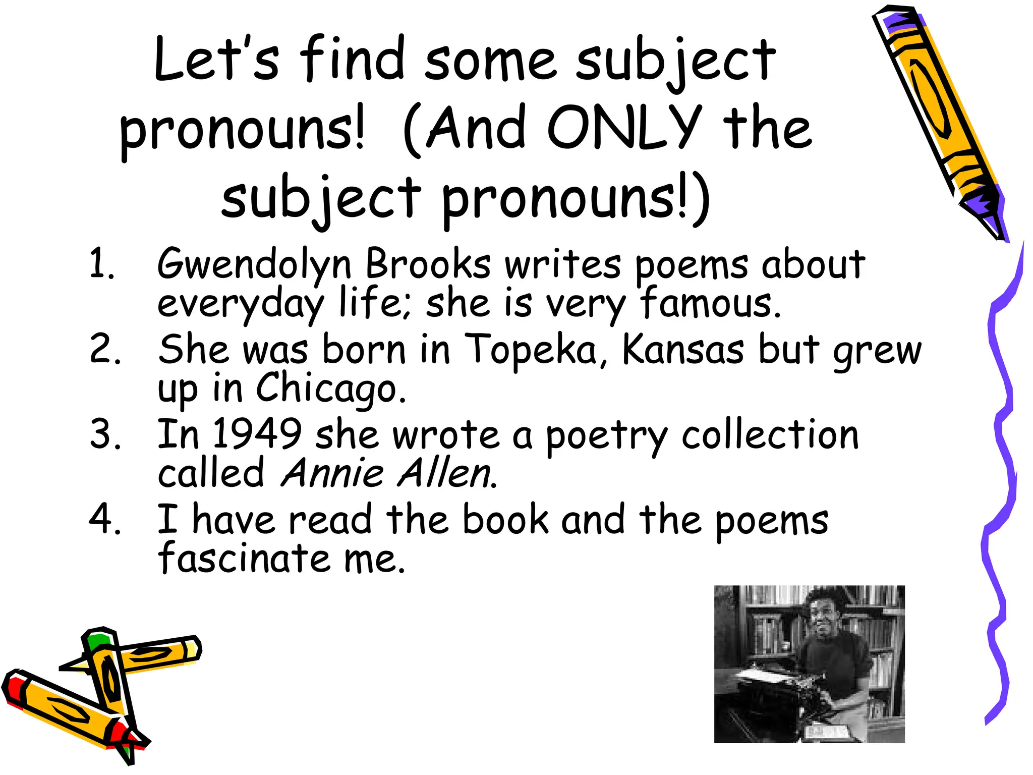 Let’s find some subject
pronouns! (And ONLY the
subject pronouns!)
1. Gwendolyn Brooks writes poems about
everyday life; she is very famous.
2. She was born in Topeka, Kansas but grew
up in Chicago.
3. In 1949 she wrote a poetry collection
called Annie Allen.
4. I have read the book and the poems
fascinate me.
 