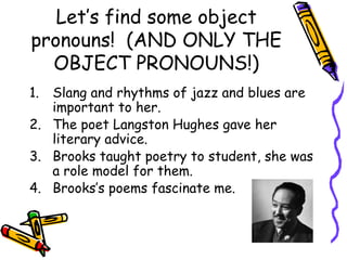 Let’s find some object
pronouns! (AND ONLY THE
OBJECT PRONOUNS!)
1. Slang and rhythms of jazz and blues are
important to her.
2. The poet Langston Hughes gave her
literary advice.
3. Brooks taught poetry to student, she was
a role model for them.
4. Brooks’s poems fascinate me.
 