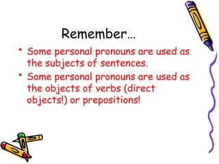 Remember…
• Some personal pronouns are used as
the subjects of sentences.
• Some personal pronouns are used as
the objects of verbs (direct
objects!) or prepositions!
 