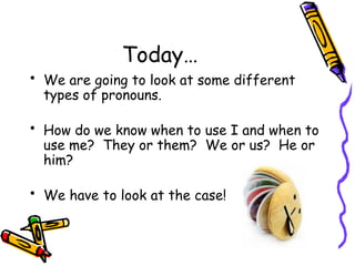 Today…
• We are going to look at some different
types of pronouns.
• How do we know when to use I and when to
use me? They or them? We or us? He or
him?
• We have to look at the case!
 