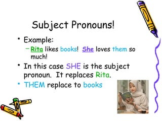 Subject Pronouns!
• Example:
– Rita likes books! She loves them so
much!
• In this case SHE is the subject
pronoun. It replaces Rita.
• THEM replace to books
 