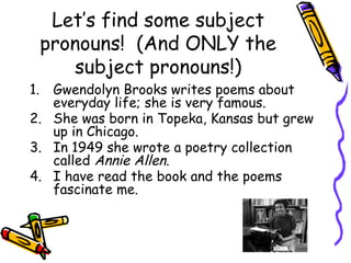 Let’s find some subject
pronouns! (And ONLY the
subject pronouns!)
1. Gwendolyn Brooks writes poems about
everyday life; she is very famous.
2. She was born in Topeka, Kansas but grew
up in Chicago.
3. In 1949 she wrote a poetry collection
called Annie Allen.
4. I have read the book and the poems
fascinate me.
 
