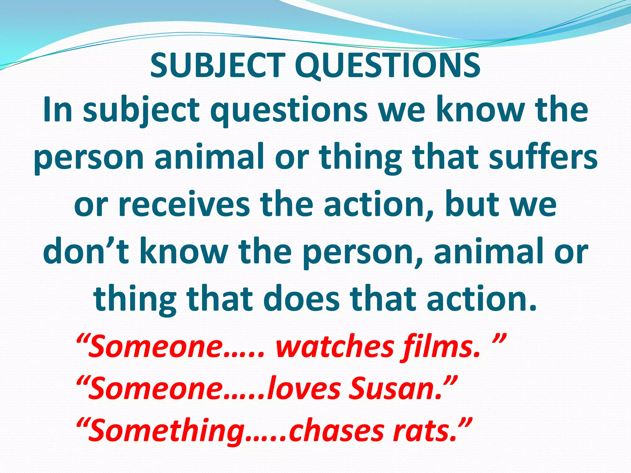 SUBJECT QUESTIONSIn subjectquestionsweknowtheperson animal orthingthatsuffersorreceivestheaction, butwedon’tknowtheperson, animal orthingthatdoesthataction.“Someone….. watches films. ”“Someone…..lovesSusan.”“Something…..chasesrats.”