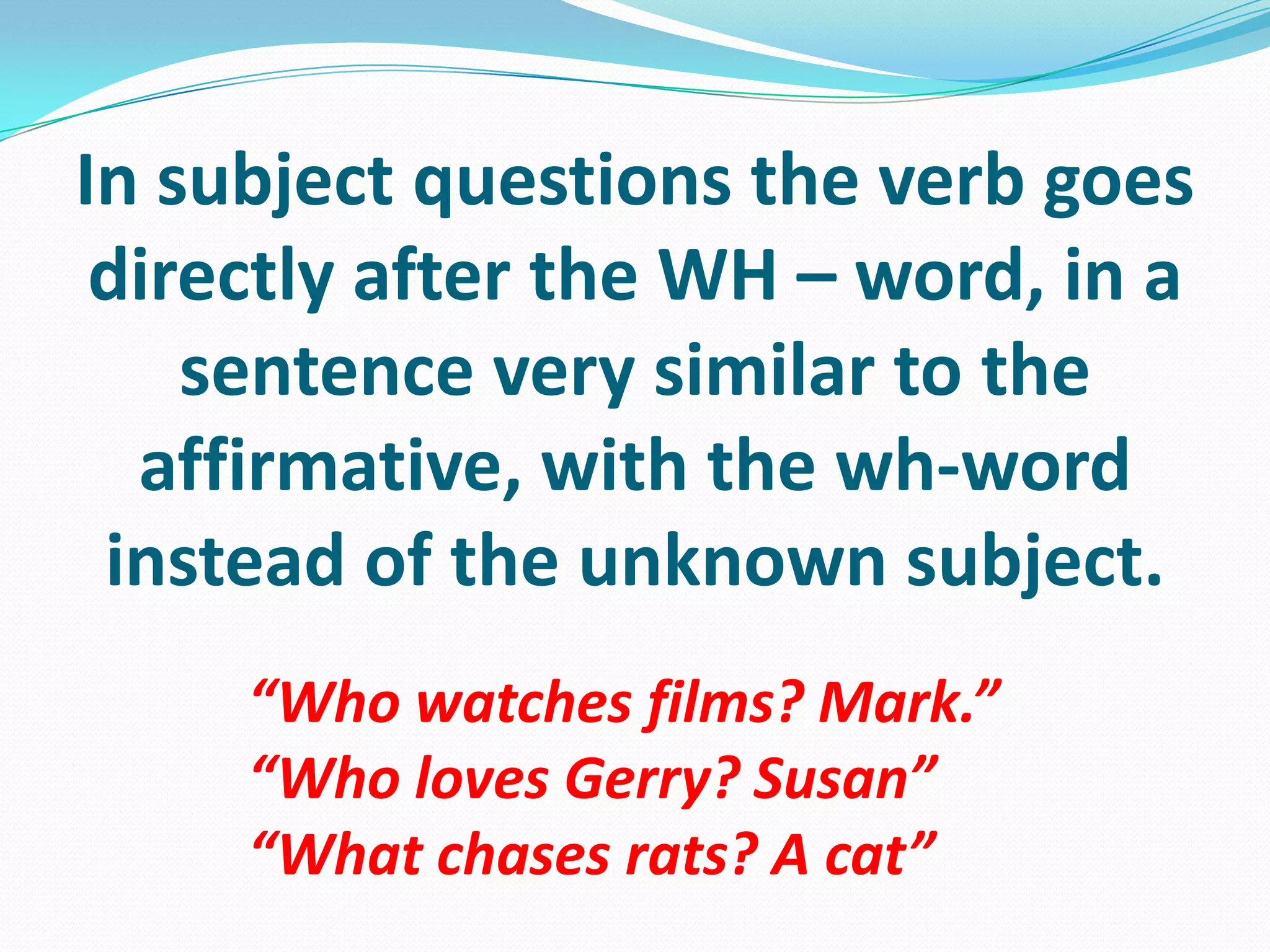 In subjectquestionstheverbgoesdirectlyafterthe WH – word, in a sentencevery similar totheaffirmative, withthewh-wordinstead of theunknownsubject.“Whowatches films? Mark.”“WholovesGerry? Susan”“Whatchasesrats? A cat”