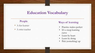 Education Vocabulary
• A fast learner
• A strict teacher
People Ways of learning
• Practice makes perfect
• It’s a steep learning
curve
• Learn by heart
• Learn by doing
• Pick (something) up
 