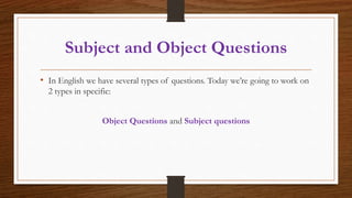 Subject and Object Questions
• In English we have several types of questions. Today we’re going to work on
2 types in specific:
Object Questions and Subject questions
 