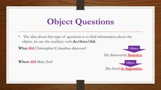 Object Questions
• The idea about this type of questions is to find information about the
object, we use the auxiliary verb do/does/did.
What did Christopher Columbus discover?
He discovered America.
Where did Mary live?
She lived in Argentina.
Object
Object
 