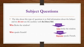 Subject Questions
• The idea about this type of questions is to find information about the Subject
and we do not use the auxiliary verb do/does/did.
Who Broke the window?
Lira broke the window.
Who speaks French?
Taynara speaks French.
Subject
Subject
 