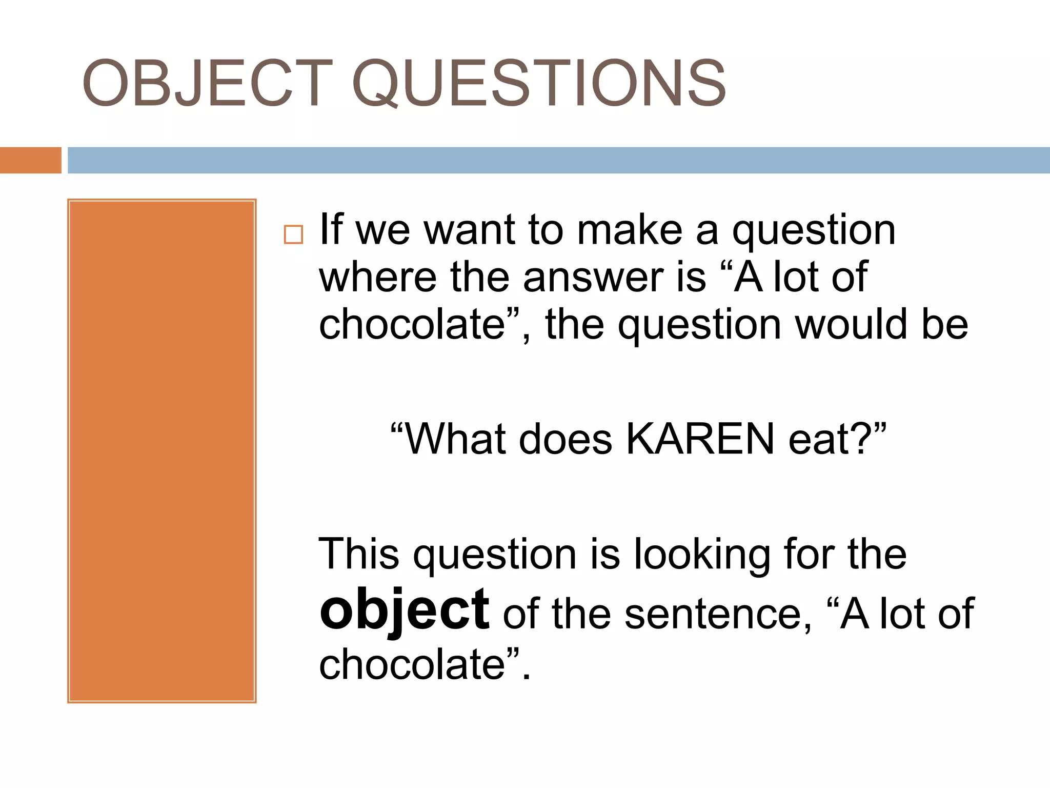 OBJECT QUESTIONS
 If we want to make a question
where the answer is “A lot of
chocolate”, the question would be
“What does KAREN eat?”
This question is looking for the
object of the sentence, “A lot of
chocolate”.
 