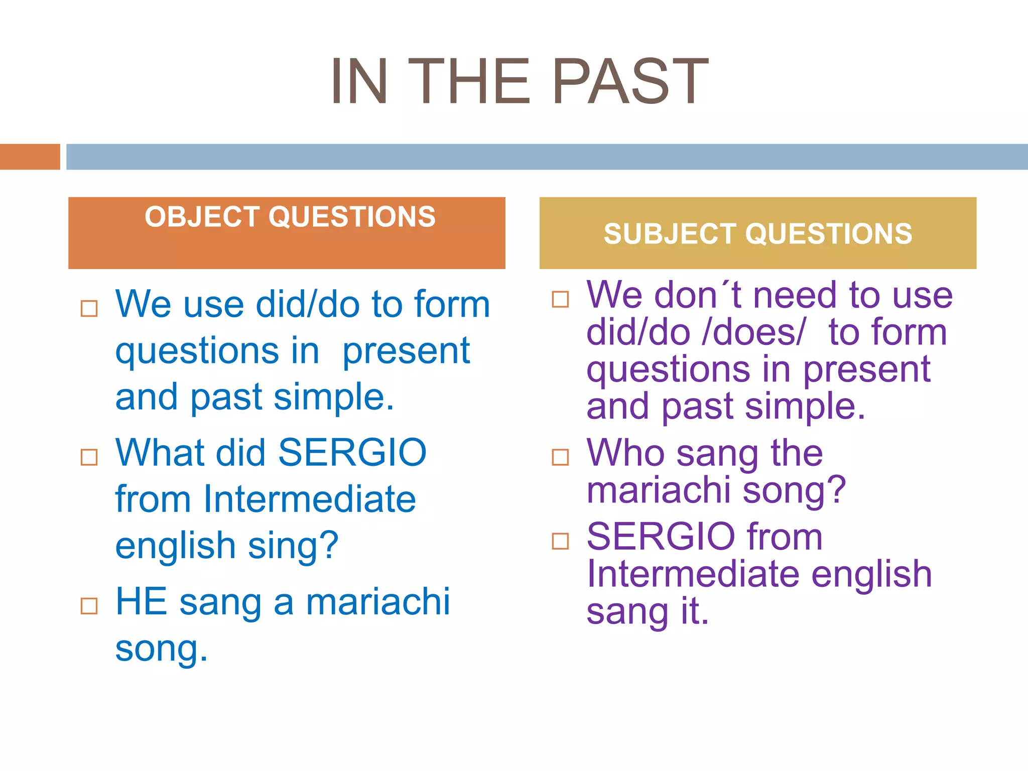IN THE PAST
 We use did/do to form
questions in present
and past simple.
 What did SERGIO
from Intermediate
english sing?
 HE sang a mariachi
song.
 We don´t need to use
did/do /does/ to form
questions in present
and past simple.
 Who sang the
mariachi song?
 SERGIO from
Intermediate english
sang it.
OBJECT QUESTIONS
SUBJECT QUESTIONS
 
