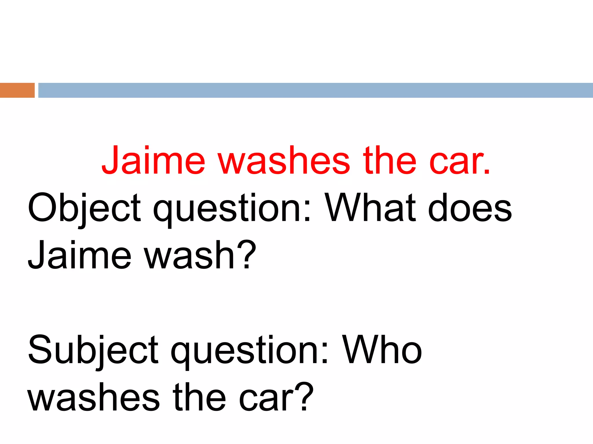 Jaime washes the car.
Object question: What does
Jaime wash?
Subject question: Who
washes the car?
 