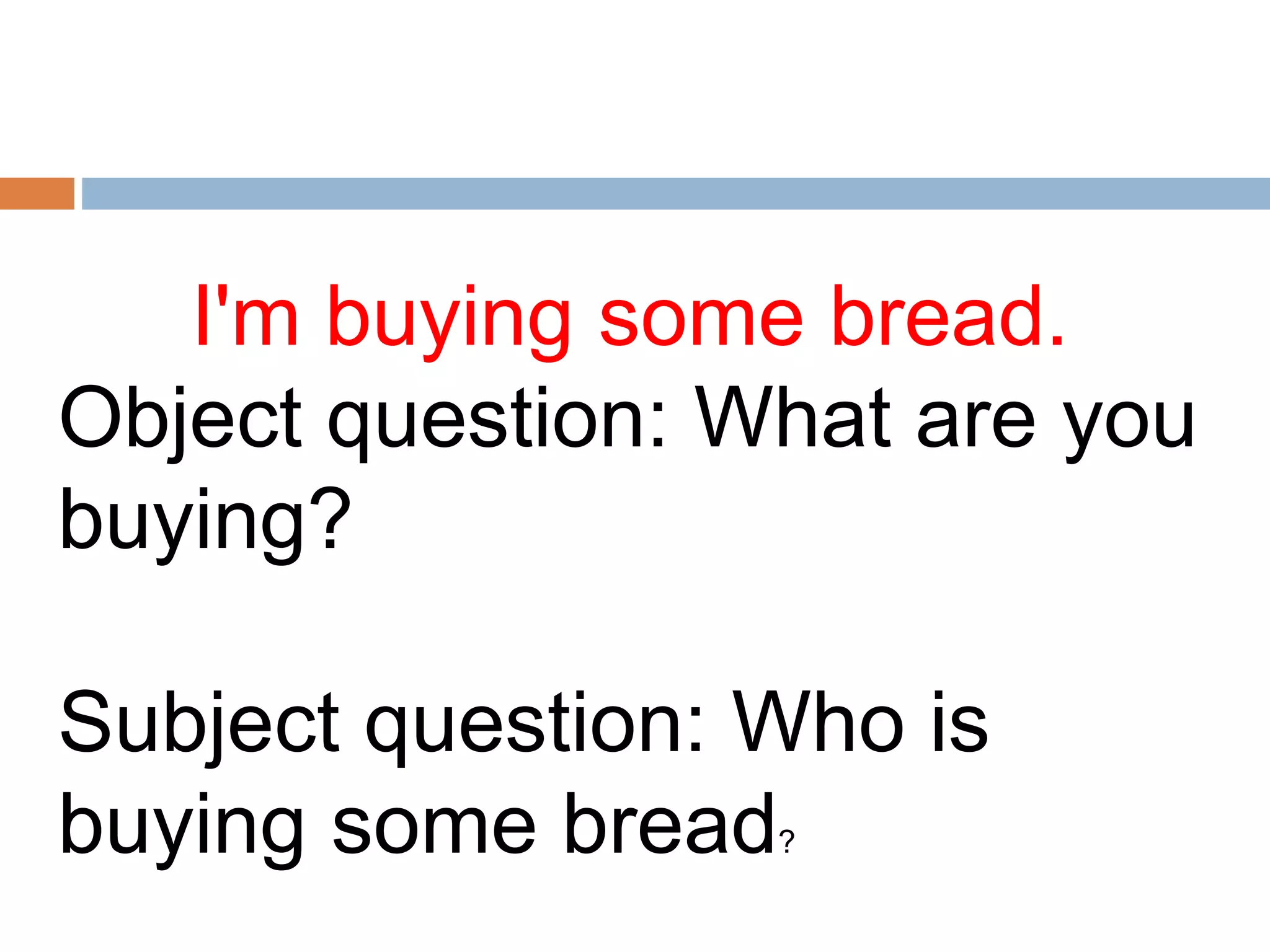 I'm buying some bread.
Object question: What are you
buying?
Subject question: Who is
buying some bread?
 
