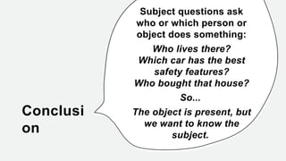 Conclusi
on
Subject questions ask
who or which person or
object does something:
Who lives there?
Which car has the best
safety features?
Who bought that house?
So...
The object is present, but
we want to know the
subject.
 