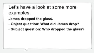 Let's have a look at some more
examples:
James dropped the glass.
• Object question: What did James drop?
• Subject question: Who dropped the glass?
 