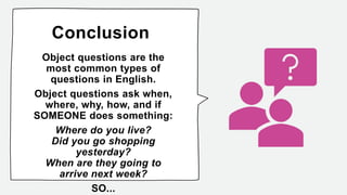 Conclusion
Object questions are the
most common types of
questions in English.
Object questions ask when,
where, why, how, and if
SOMEONE does something:
Where do you live?
Did you go shopping
yesterday?
When are they going to
arrive next week?
SO...
 