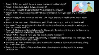 • Person A: Did you watch the new movie that came out last night?
• Person B: Yes, I did. What did you think of it?
• Person A: I thought it was fantastic! Who directed the movie?
• Person B: The movie was directed by Christopher Nolan. Have you seen any of his other
films?
• Person A: Yes, I have. Inception and The Dark Knight are two of my favorites. What about
you?
• Person B: I've seen most of his films as well. Which one do you think is his best work?
• Person A: That's a tough question. I would say Interstellar is his masterpiece. What genre
does he typically work in?
• Person B: Christopher Nolan is known for his work in the science fiction and thriller genres.
Have you ever met any famous directors?
• Person A: No, I haven't. Have you had the chance to meet any?
• Person B: Actually, yes. I had the opportunity to meet Steven Spielberg a few years ago. Who
is your favorite director of all time?
• Person A: It's hard to choose just one, but I would say Martin Scorsese is at the top of my
list. What about you?
• Person B: I'm a big fan of Quentin Tarantino. His unique storytelling and style always
captivate me.
 