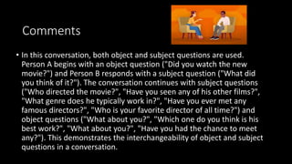 Comments
• In this conversation, both object and subject questions are used.
Person A begins with an object question ("Did you watch the new
movie?") and Person B responds with a subject question ("What did
you think of it?"). The conversation continues with subject questions
("Who directed the movie?", "Have you seen any of his other films?",
"What genre does he typically work in?", "Have you ever met any
famous directors?", "Who is your favorite director of all time?") and
object questions ("What about you?", "Which one do you think is his
best work?", "What about you?", "Have you had the chance to meet
any?"). This demonstrates the interchangeability of object and subject
questions in a conversation.
 