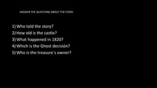 ANSWER THE QUESTIONS ABOUT THE STORY.
1) Who told the story?
2) How old is the castle?
3) What happened in 1820?
4) Which is the Ghost decisión?
5) Who is the treasure´s owner?
 