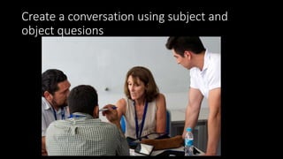 Create a conversation using subject and
object quesions
 