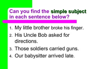 Can you find the simple subject
in each sentence below?
1.
2.
3.
4.

My little brother broke his finger.
His Uncle Bob asked for
directions.
Those soldiers carried guns.
Our babysitter arrived late.

 