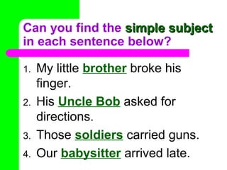 Can you find the simple subject
in each sentence below?
1.
2.
3.
4.

My little brother broke his
finger.
His Uncle Bob asked for
directions.
Those soldiers carried guns.
Our babysitter arrived late.

 