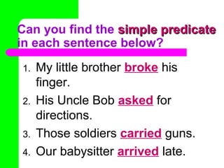 Can you find the simple predicate
in each sentence below?
1.
2.
3.
4.

My little brother broke his
finger.
His Uncle Bob asked for
directions.
Those soldiers carried guns.
Our babysitter arrived late.

 