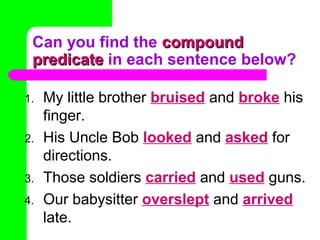 Can you find the compound
predicate in each sentence below?
1.
2.
3.
4.

My little brother bruised and broke his
finger.
His Uncle Bob looked and asked for
directions.
Those soldiers carried and used guns.
Our babysitter overslept and arrived
late.

 