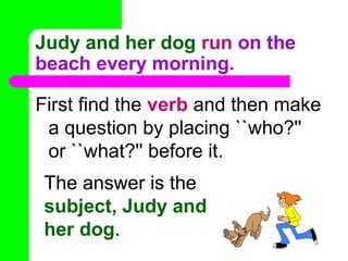 Judy and her dog run on the
beach every morning.
First find the verb and then make
a question by placing ``who?''
or ``what?'' before it.
The answer is the
subject, Judy and
her dog.

 