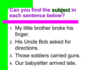 Can you find the subject in
each sentence below?
1.
2.
3.
4.

My little brother broke his
finger.
His Uncle Bob asked for
directions.
Those soldiers carried guns.
Our babysitter arrived late.

 