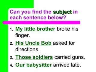 Can you find the subject in
each sentence below?
1.
2.
3.
4.

My little brother broke his
finger.
His Uncle Bob asked for
directions.
Those soldiers carried guns.
Our babysitter arrived late.

 