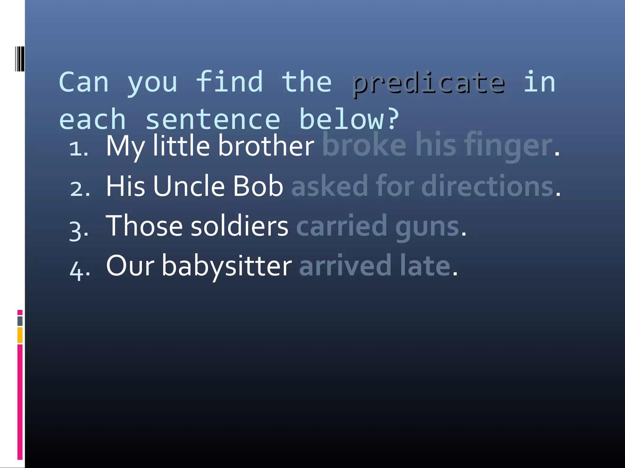 Can you find the pprreeddiiccaattee in 
each sentence below? 
1. My little brother broke his finger. 
2. His Uncle Bob asked for directions. 
3. Those soldiers carried guns. 
4. Our babysitter arrived late. 
 