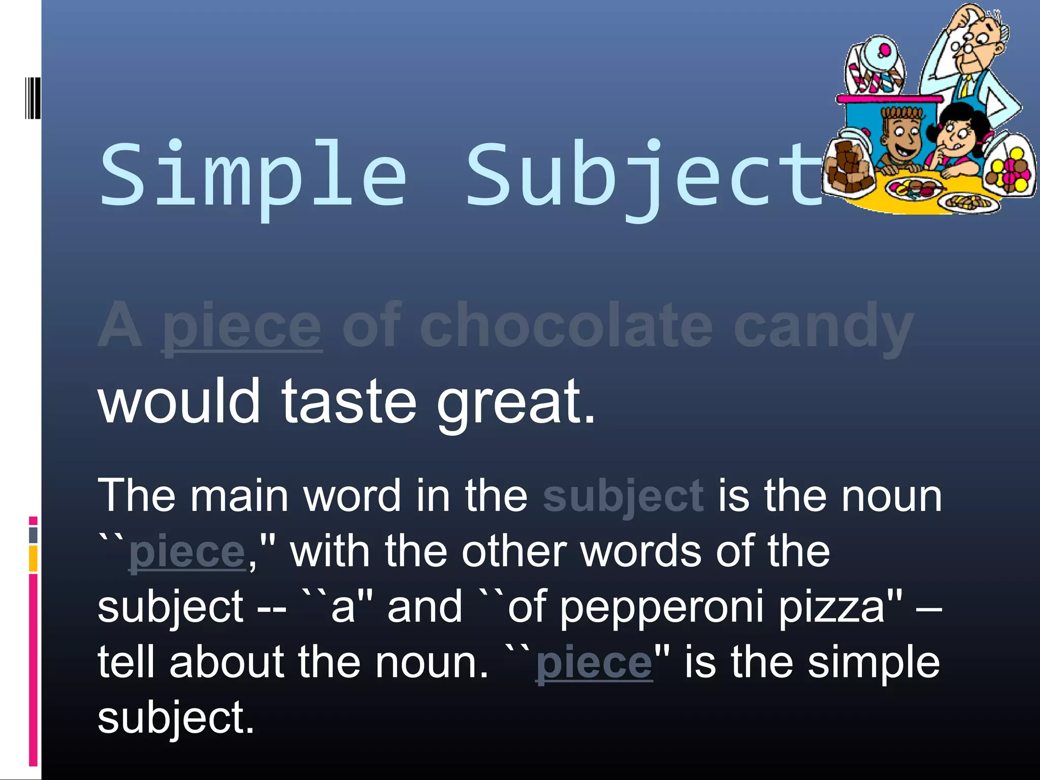 Simple Subject 
A piece of chocolate candy 
would taste great. 
The main word in the subject is the noun 
``piece,'' with the other words of the 
subject -- ``a'' and ``of pepperoni pizza'' – 
tell about the noun. ``piece'' is the simple 
subject. 
 